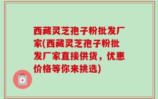西藏灵芝孢子粉批发厂家(西藏灵芝孢子粉批发厂家直接供货，优惠价格等你来挑选)