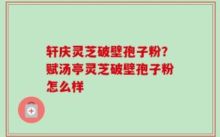 轩庆灵芝破壁孢子粉？赋汤亭灵芝破壁孢子粉怎么样