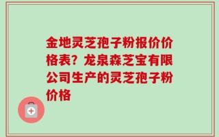 金地灵芝孢子粉报价价格表？龙泉森芝宝有限公司生产的灵芝孢子粉价格