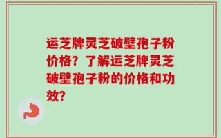 运芝牌灵芝破壁孢子粉价格？了解运芝牌灵芝破壁孢子粉的价格和功效？