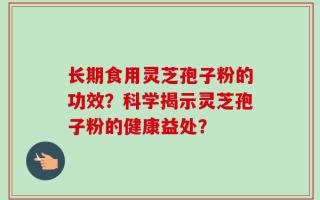 长期食用灵芝孢子粉的功效？科学揭示灵芝孢子粉的健康益处？