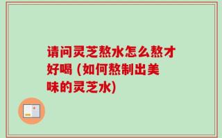 请问灵芝熬水怎么熬才好喝 (如何熬制出美味的灵芝水)