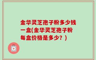 金华灵芝孢子粉多少钱一盒(金华灵芝孢子粉每盒价格是多少？)
