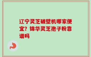辽宁灵芝破壁机哪家便宜？锦华灵芝孢子粉靠谱吗