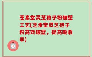 芝素堂灵芝孢子粉破壁工艺(芝素堂灵芝孢子粉高效破壁，提高吸收率)