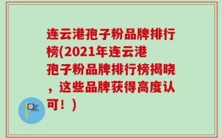 连云港孢子粉品牌排行榜(2021年连云港孢子粉品牌排行榜揭晓，这些品牌获得高度认可！)
