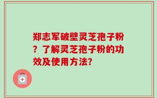 郑志军破壁灵芝孢子粉？了解灵芝孢子粉的功效及使用方法？