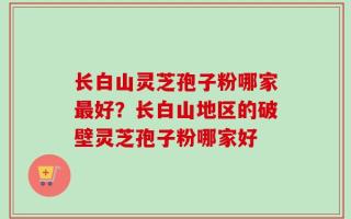 长白山灵芝孢子粉哪家最好？长白山地区的破壁灵芝孢子粉哪家好