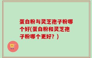 蛋白粉与灵芝孢子粉哪个好(蛋白粉和灵芝孢子粉哪个更好？)