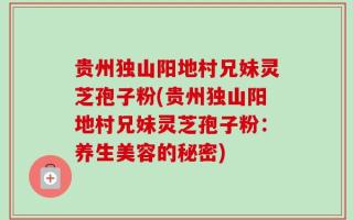 贵州独山阳地村兄妹灵芝孢子粉(贵州独山阳地村兄妹灵芝孢子粉：养生美容的秘密)