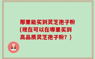 那里能买到灵芝孢子粉(现在可以在哪里买到高品质灵芝孢子粉？)