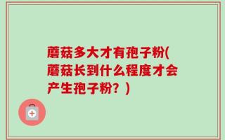 蘑菇多大才有孢子粉(蘑菇长到什么程度才会产生孢子粉？)