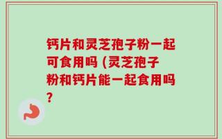钙片和灵芝孢子粉一起可食用吗 (灵芝孢子粉和钙片能一起食用吗？