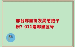 邢台哪里批发灵芝孢子粉？011是哪里区号