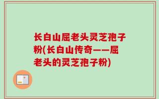 长白山屈老头灵芝孢子粉(长白山传奇——屈老头的灵芝孢子粉)