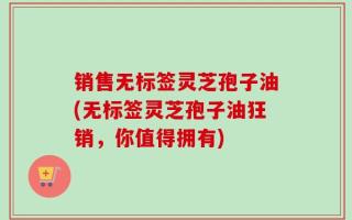 销售无标签灵芝孢子油(无标签灵芝孢子油狂销，你值得拥有)