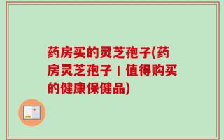 药房买的灵芝孢子(药房灵芝孢子丨值得购买的健康保健品)