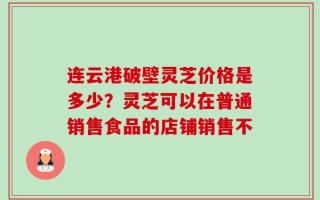 连云港破壁灵芝价格是多少？灵芝可以在普通销售食品的店铺销售不