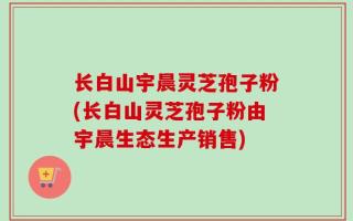 长白山宇晨灵芝孢子粉(长白山灵芝孢子粉由宇晨生态生产销售)