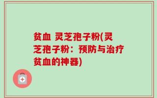贫血 灵芝孢子粉(灵芝孢子粉：预防与治疗贫血的神器)