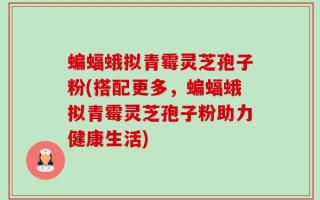 蝙蝠蛾拟青霉灵芝孢子粉(搭配更多，蝙蝠蛾拟青霉灵芝孢子粉助力健康生活)
