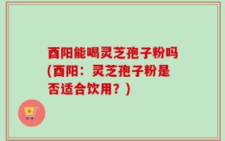 酉阳能喝灵芝孢子粉吗(酉阳：灵芝孢子粉是否适合饮用？)