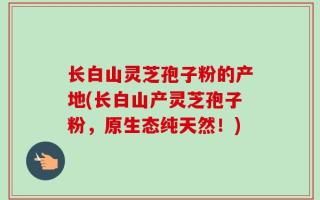 长白山灵芝孢子粉的产地(长白山产灵芝孢子粉，原生态纯天然！)