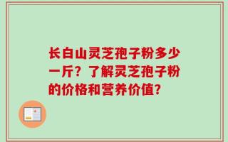 长白山灵芝孢子粉多少一斤？了解灵芝孢子粉的价格和营养价值？
