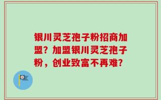 银川灵芝孢子粉招商加盟？加盟银川灵芝孢子粉，创业致富不再难？