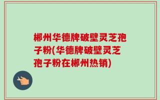 郴州华德牌破壁灵芝孢子粉(华德牌破壁灵芝孢子粉在郴州热销)