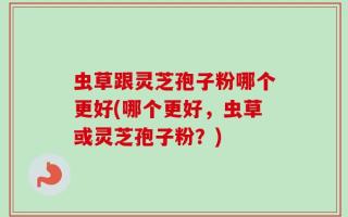 虫草跟灵芝孢子粉哪个更好(哪个更好，虫草或灵芝孢子粉？)