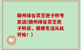 赣州绿谷灵芝孢子粉专卖店(赣州绿谷灵芝孢子粉店，健康生活从此开始！)