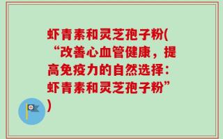 虾青素和灵芝孢子粉(“改善心血管健康，提高免疫力的自然选择：虾青素和灵芝孢子粉”)