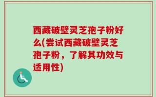 西藏破壁灵芝孢子粉好么(尝试西藏破壁灵芝孢子粉，了解其功效与适用性)