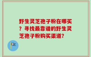 野生灵芝孢子粉在哪买？寻找最靠谱的野生灵芝孢子粉购买渠道？
