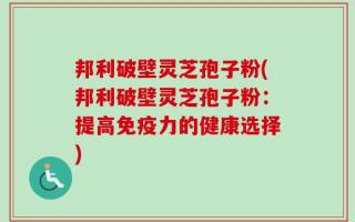 邦利破壁灵芝孢子粉(邦利破壁灵芝孢子粉：提高免疫力的健康选择)