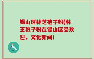 锡山区林芝孢子粉(林芝孢子粉在锡山区受欢迎，文化新闻)