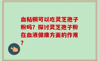 血粘稠可以吃灵芝孢子粉吗？探讨灵芝孢子粉在血液健康方面的作用？