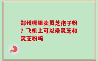 郑州哪里卖灵芝孢子粉？飞机上可以带灵芝和灵芝粉吗