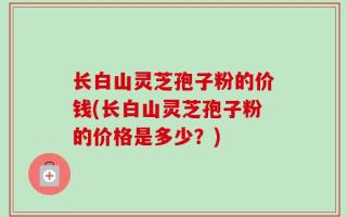 长白山灵芝孢子粉的价钱(长白山灵芝孢子粉的价格是多少？)