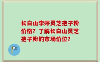 长白山李婷灵芝孢子粉价格？了解长白山灵芝孢子粉的市场价位？