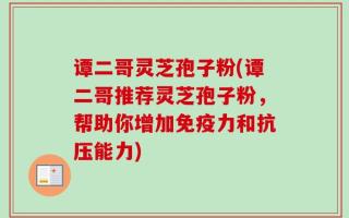 谭二哥灵芝孢子粉(谭二哥推荐灵芝孢子粉，帮助你增加免疫力和抗压能力)