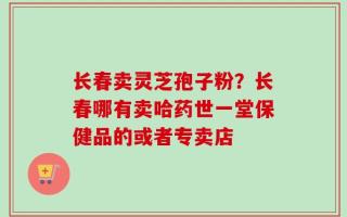 长春卖灵芝孢子粉？长春哪有卖哈药世一堂保健品的或者专卖店