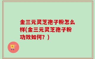 金三元灵芝孢子粉怎么样(金三元灵芝孢子粉功效如何？)