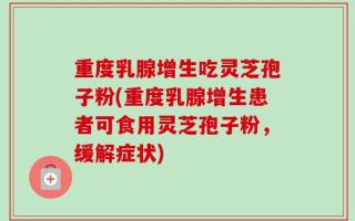 重度乳腺增生吃灵芝孢子粉(重度乳腺增生患者可食用灵芝孢子粉，缓解症状)