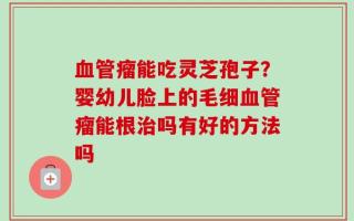 血管瘤能吃灵芝孢子？婴幼儿脸上的毛细血管瘤能根治吗有好的方法吗
