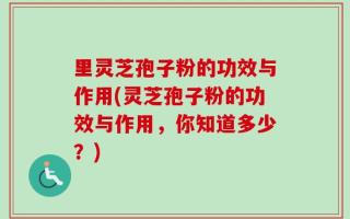 里灵芝孢子粉的功效与作用(灵芝孢子粉的功效与作用，你知道多少？)