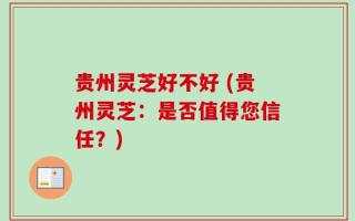 贵州灵芝好不好 (贵州灵芝：是否值得您信任？)