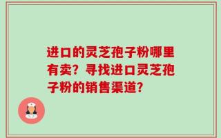 进口的灵芝孢子粉哪里有卖？寻找进口灵芝孢子粉的销售渠道？