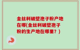 金丝利破壁孢子粉产地在哪(金丝利破壁孢子粉的生产地在哪里？)